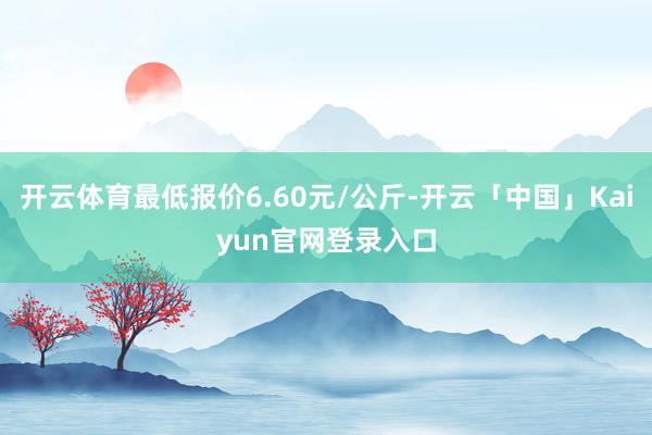 开云体育最低报价6.60元/公斤-开云「中国」Kaiyun官网登录入口