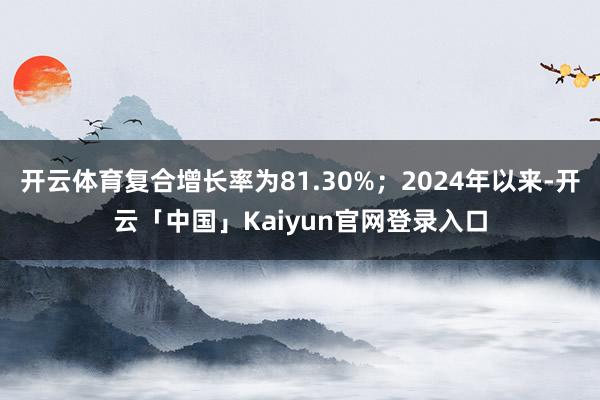 开云体育复合增长率为81.30%；2024年以来-开云「中国」Kaiyun官网登录入口