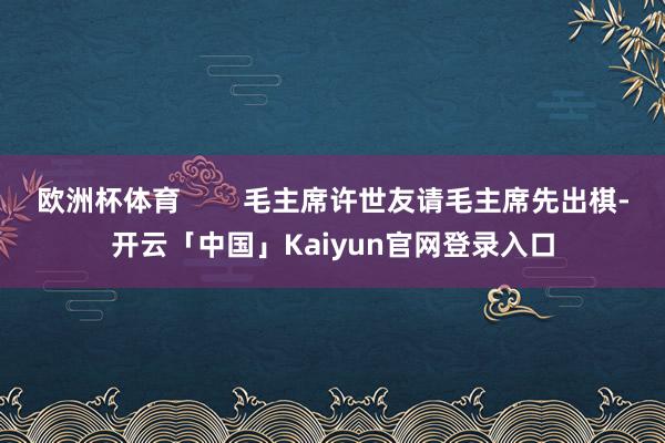 欧洲杯体育        毛主席许世友请毛主席先出棋-开云「中国」Kaiyun官网登录入口