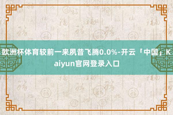 欧洲杯体育较前一来夙昔飞腾0.0%-开云「中国」Kaiyun官网登录入口