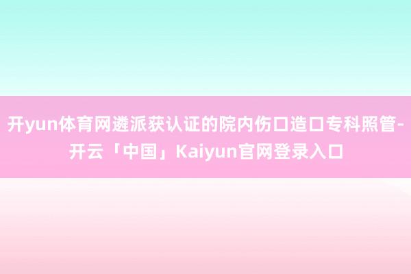 开yun体育网遴派获认证的院内伤口造口专科照管-开云「中国」Kaiyun官网登录入口
