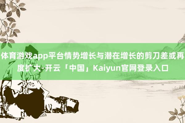 体育游戏app平台情势增长与潜在增长的剪刀差或再度扩大-开云「中国」Kaiyun官网登录入口