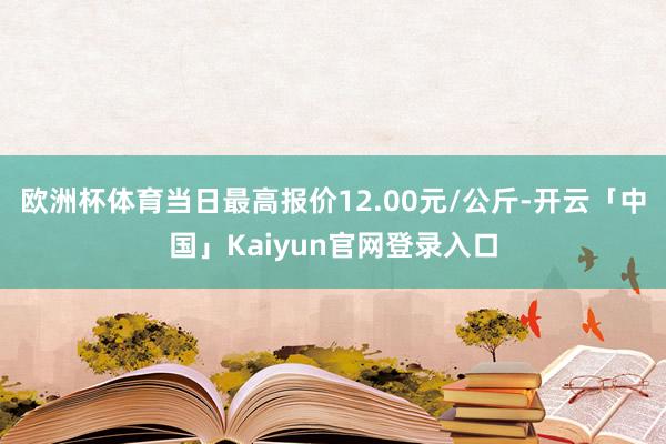 欧洲杯体育当日最高报价12.00元/公斤-开云「中国」Kaiyun官网登录入口