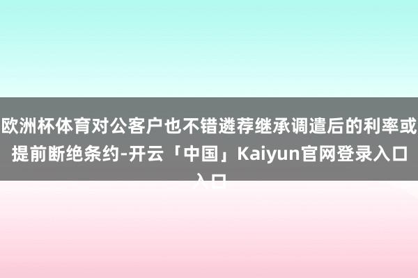 欧洲杯体育对公客户也不错遴荐继承调遣后的利率或提前断绝条约-开云「中国」Kaiyun官网登录入口