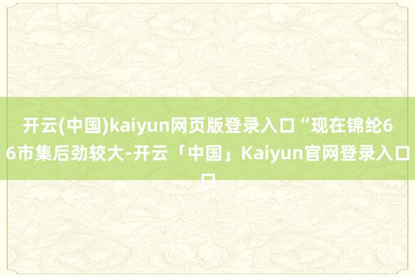 开云(中国)kaiyun网页版登录入口“现在锦纶66市集后劲较大-开云「中国」Kaiyun官网登录入口