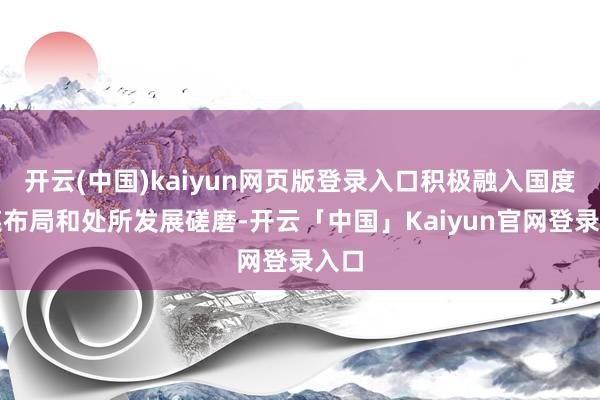 开云(中国)kaiyun网页版登录入口积极融入国度计谋布局和处所发展磋磨-开云「中国」Kaiyun官网登录入口