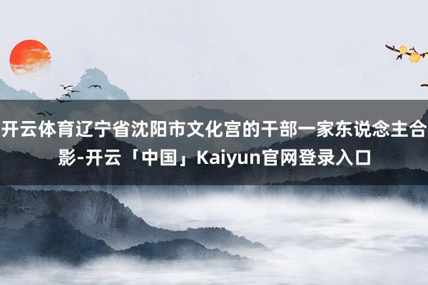 开云体育辽宁省沈阳市文化宫的干部一家东说念主合影-开云「中国」Kaiyun官网登录入口