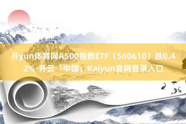 开yun体育网A500指数ETF（560610）跌0.42%-开云「中国」Kaiyun官网登录入口