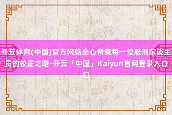 开云体育(中国)官方网站全心督察每一位服刑东谈主员的校正之路-开云「中国」Kaiyun官网登录入口