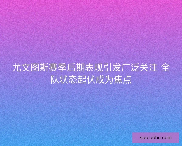 尤文图斯赛季后期表现引发广泛关注 全队状态起伏成为焦点