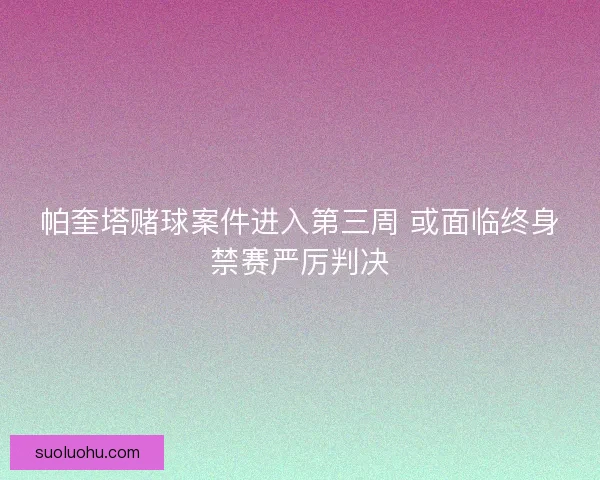 帕奎塔赌球案件进入第三周 或面临终身禁赛严厉判决