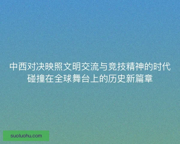 中西对决映照文明交流与竞技精神的时代碰撞在全球舞台上的历史新篇章 中西对决映照文明交流与竞技精神的时代碰撞在全球舞台上的历史新篇章