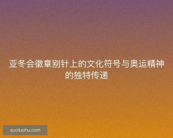 亚冬会徽章别针上的文化符号与奥运精神的独特传递