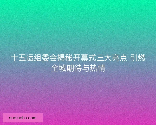 十五运组委会揭秘开幕式三大亮点 引燃全城期待与热情