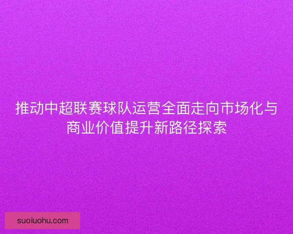 推动中超联赛球队运营全面走向市场化与商业价值提升新路径探索