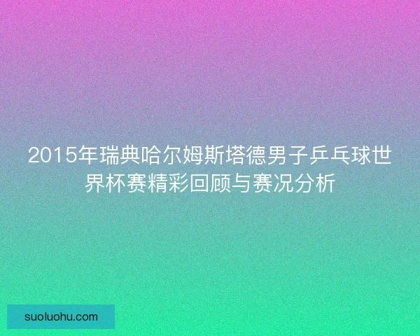 2015年瑞典哈尔姆斯塔德男子乒乓球世界杯赛精彩回顾与赛况分析