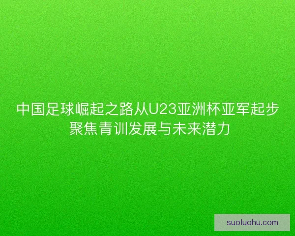中国足球崛起之路从U23亚洲杯亚军起步 聚焦青训发展与未来潜力