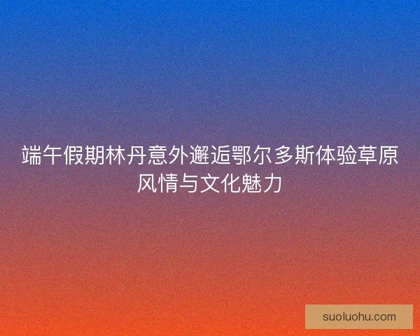 端午假期林丹意外邂逅鄂尔多斯体验草原风情与文化魅力